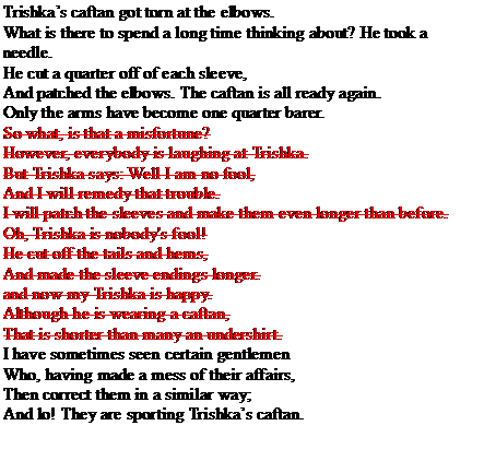 Text Box: Trishka’s caftan got torn at the elbows.

			What is there to spend a long time thinking about? He took a needle.

			He cut a quarter off of each sleeve,

			And patched the elbows. The caftan is all ready again.

			Only the arms have become one quarter barer.

			So what, is that a misfortune?

			However, everybody is laughing at Trishka.

			But Trishka says: Well I am no fool,

			And I will remedy that trouble.

			I will patch the sleeves and make them even longer than before.

			Oh, Trishka is nobody's fool!

			He cut off the tails and hems,

			And made the sleeve endings longer.

			and now my Trishka is happy.

			Although he is wearing a caftan,

			That is shorter than many an undershirt.

			I have sometimes seen certain gentlemen

			Who, having made a mess of their affairs,

			Then correct them in a similar way;

			And lo! They are sporting Trishka’s caftan. 
			
			Figure 3: The "Trishka" analysed by Zholkovsky and Shcheglov