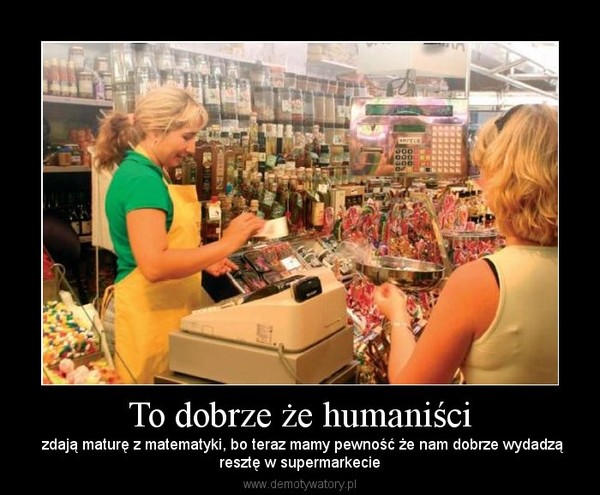 To dobrze że humaniści zdają maturę z matematyki, bo teraz
                            mamy pewność że nam dobrze wydadzą resztę w supermakecie
                            (Demotywatory.pl 2013a). Translation: It is good that the humanists had
                            to pass an exam in mathematics at the end of the high school, because
                            now we are sure that they will give us back the proper change in the
                            supermarket.